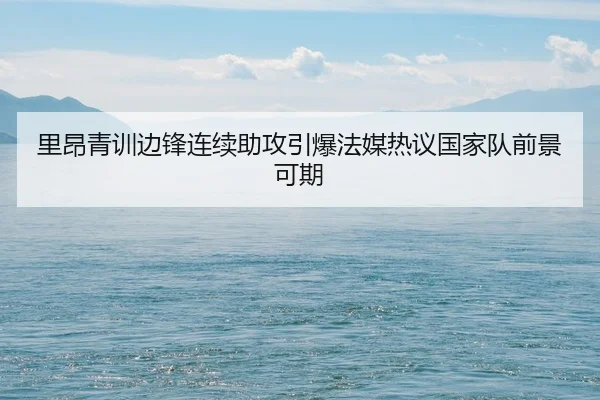 里昂青训边锋连续助攻引爆法媒热议国家队前景可期